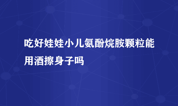 吃好娃娃小儿氨酚烷胺颗粒能用酒擦身子吗