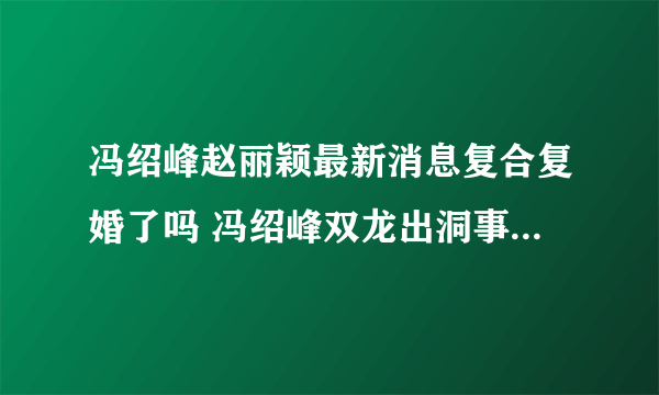 冯绍峰赵丽颖最新消息复合复婚了吗 冯绍峰双龙出洞事件天涯什么梗