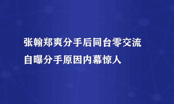 张翰郑爽分手后同台零交流 自曝分手原因内幕惊人