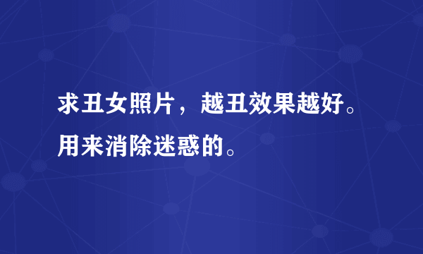 求丑女照片，越丑效果越好。用来消除迷惑的。