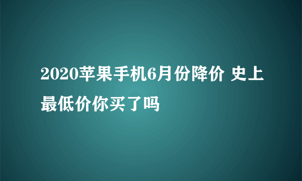 2020苹果手机6月份降价 史上最低价你买了吗