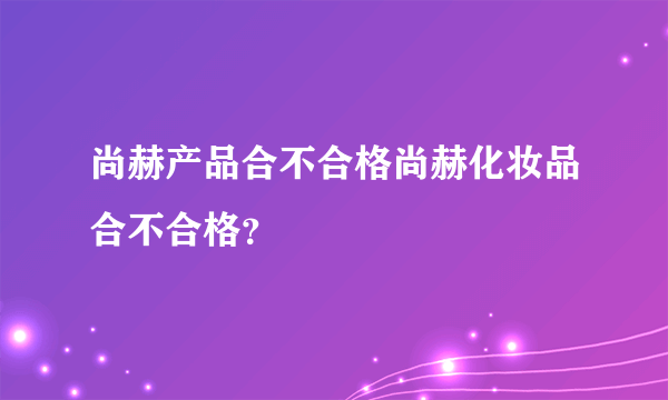 尚赫产品合不合格尚赫化妆品合不合格？