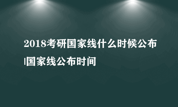 2018考研国家线什么时候公布|国家线公布时间