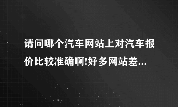 请问哪个汽车网站上对汽车报价比较准确啊!好多网站差价好大啊!