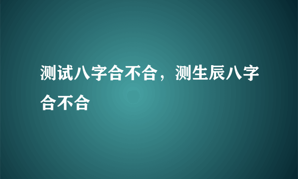 测试八字合不合，测生辰八字合不合