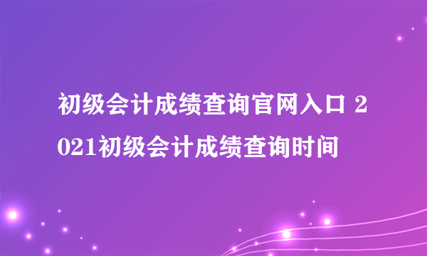 初级会计成绩查询官网入口 2021初级会计成绩查询时间