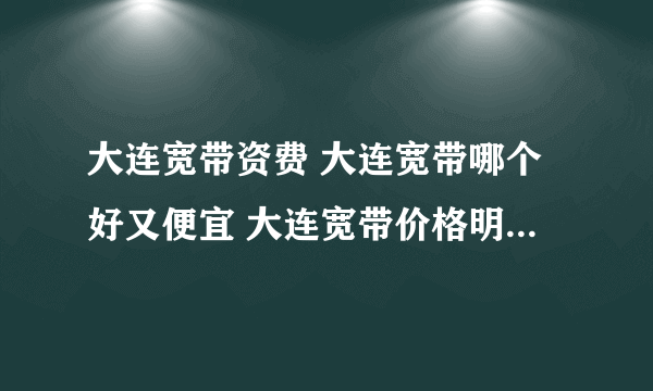 大连宽带资费 大连宽带哪个好又便宜 大连宽带价格明细表2022