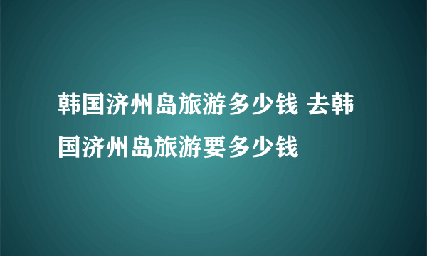 韩国济州岛旅游多少钱 去韩国济州岛旅游要多少钱