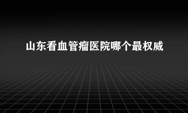 山东看血管瘤医院哪个最权威