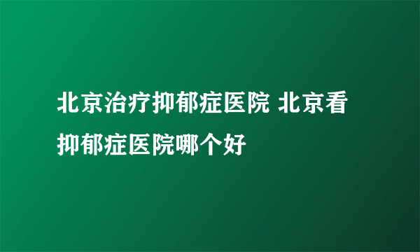 北京治疗抑郁症医院 北京看抑郁症医院哪个好