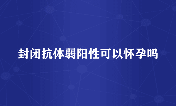 封闭抗体弱阳性可以怀孕吗