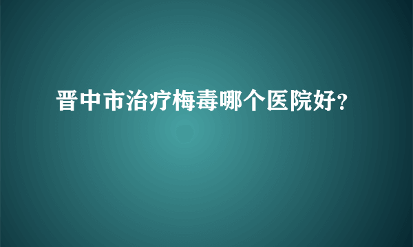 晋中市治疗梅毒哪个医院好？