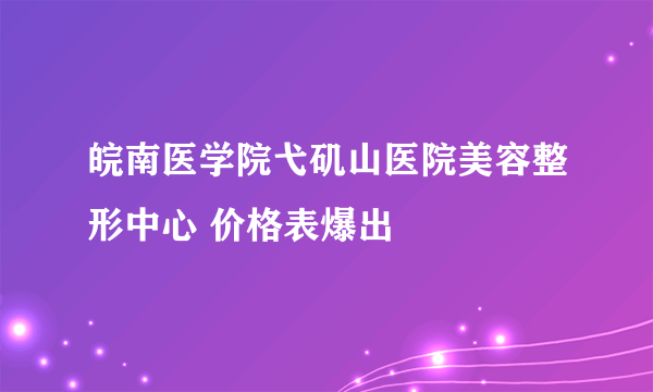 皖南医学院弋矶山医院美容整形中心 价格表爆出