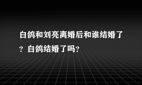 白鸽和刘亮离婚后和谁结婚了？白鸽结婚了吗？