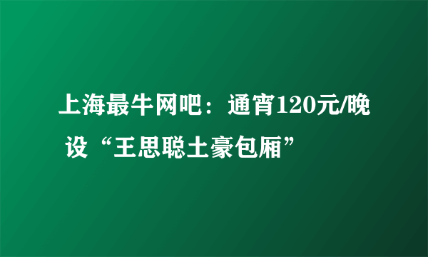 上海最牛网吧：通宵120元/晚 设“王思聪土豪包厢”