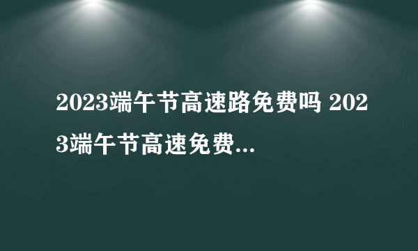 2023端午节高速路免费吗 2023端午节高速免费通行时间