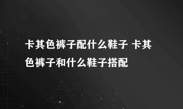 卡其色裤子配什么鞋子 卡其色裤子和什么鞋子搭配