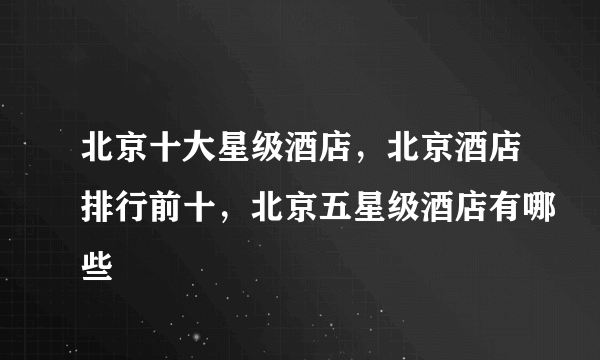 北京十大星级酒店，北京酒店排行前十，北京五星级酒店有哪些