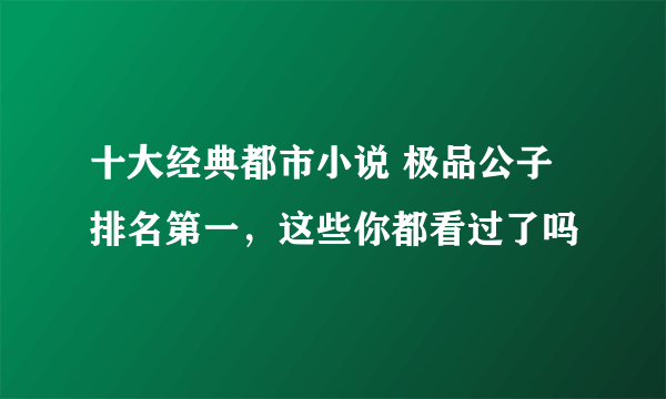 十大经典都市小说 极品公子排名第一，这些你都看过了吗