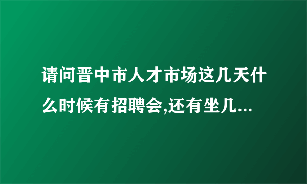 请问晋中市人才市场这几天什么时候有招聘会,还有坐几路到到哪站下?谢谢!在网上看信息是在晋中人才网吗？