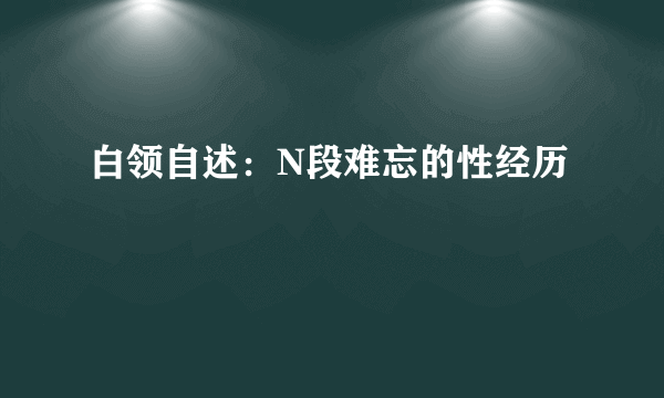 白领自述：N段难忘的性经历