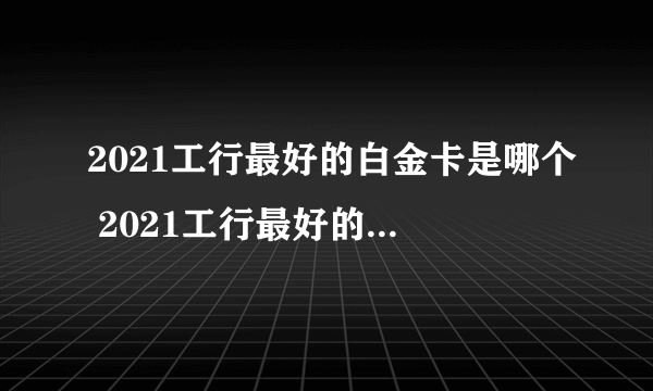 2021工行最好的白金卡是哪个 2021工行最好的白金卡是什么