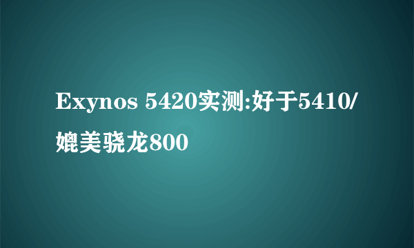 Exynos 5420实测:好于5410/媲美骁龙800