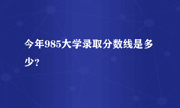 今年985大学录取分数线是多少？