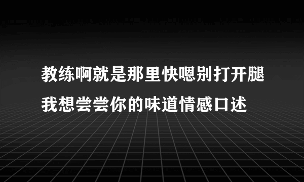 教练啊就是那里快嗯别打开腿我想尝尝你的味道情感口述