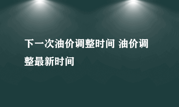 下一次油价调整时间 油价调整最新时间