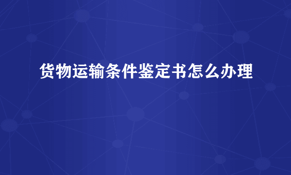 货物运输条件鉴定书怎么办理