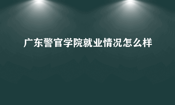 广东警官学院就业情况怎么样