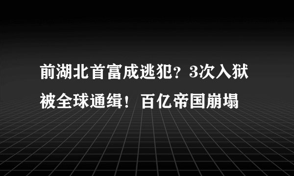 前湖北首富成逃犯？3次入狱 被全球通缉！百亿帝国崩塌