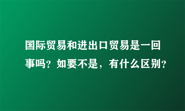 国际贸易和进出口贸易是一回事吗？如要不是，有什么区别？