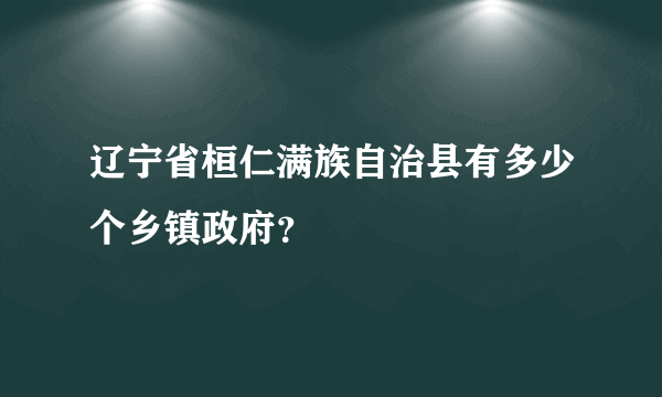 辽宁省桓仁满族自治县有多少个乡镇政府？