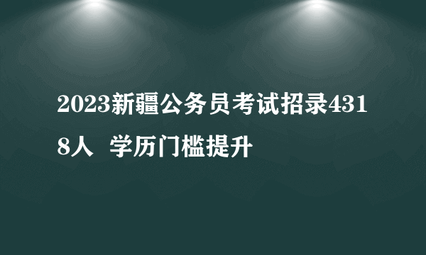 2023新疆公务员考试招录4318人  学历门槛提升