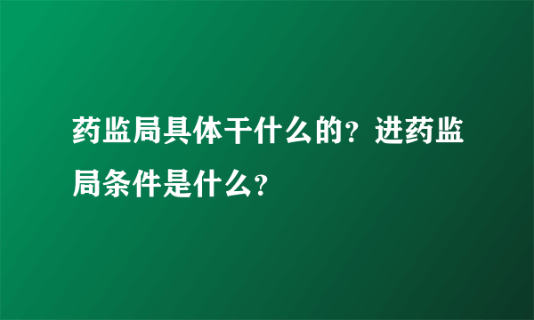 药监局具体干什么的？进药监局条件是什么？