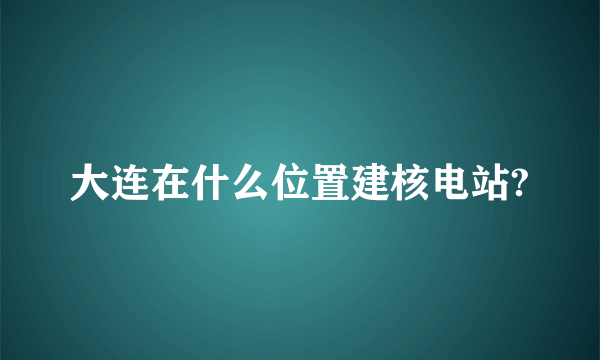 大连在什么位置建核电站?