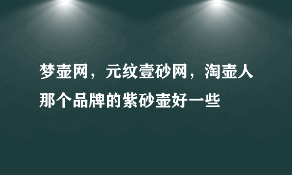 梦壶网，元纹壹砂网，淘壶人那个品牌的紫砂壶好一些