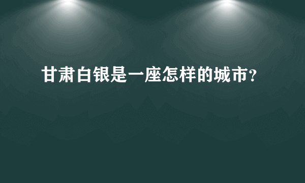 甘肃白银是一座怎样的城市？