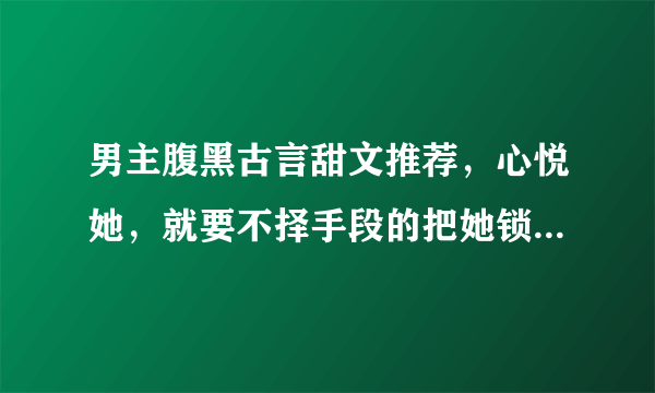 男主腹黑古言甜文推荐，心悦她，就要不择手段的把她锁在视线之内