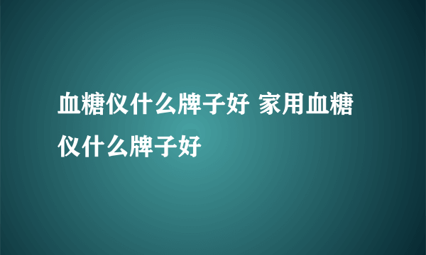 血糖仪什么牌子好 家用血糖仪什么牌子好