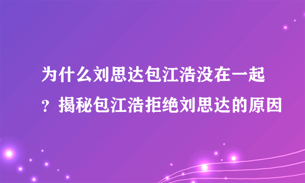 为什么刘思达包江浩没在一起？揭秘包江浩拒绝刘思达的原因