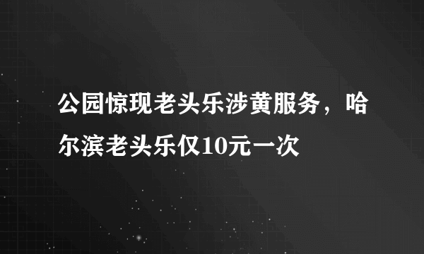 公园惊现老头乐涉黄服务，哈尔滨老头乐仅10元一次 