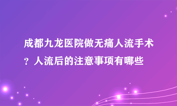 成都九龙医院做无痛人流手术？人流后的注意事项有哪些