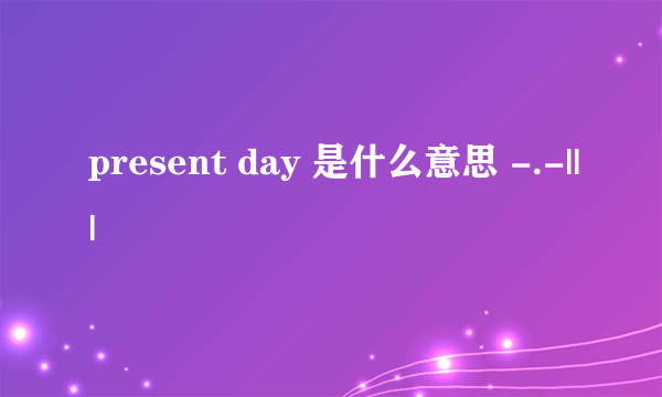 present day 是什么意思 -.-|||