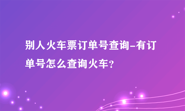 别人火车票订单号查询-有订单号怎么查询火车？