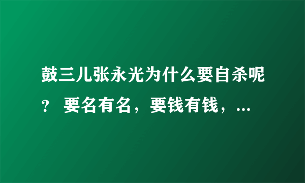 鼓三儿张永光为什么要自杀呢？ 要名有名，要钱有钱，身体又没有疾病！ 干嘛要死？