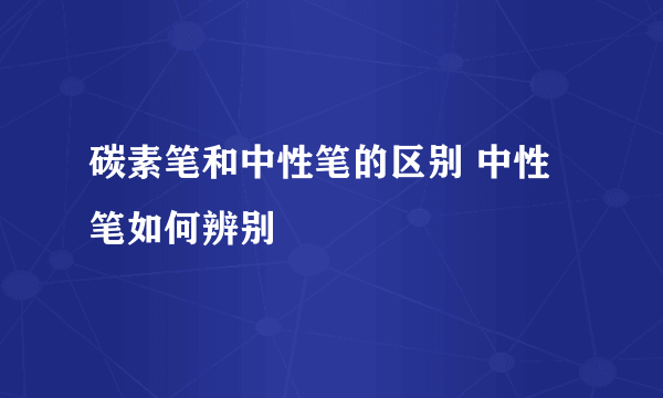 碳素笔和中性笔的区别 中性笔如何辨别