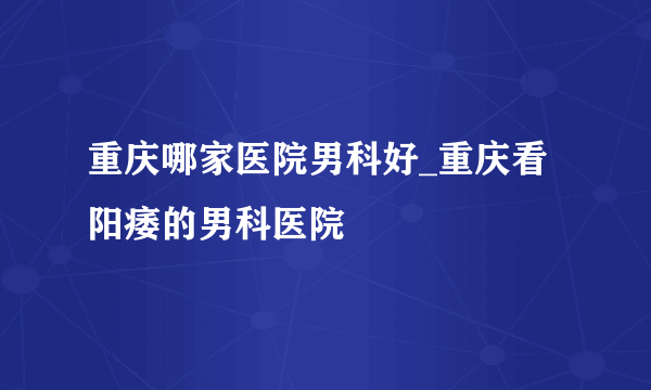 重庆哪家医院男科好_重庆看阳痿的男科医院